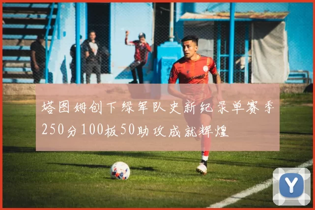 塔图姆创下绿军队史新纪录单赛季250分100板50助攻成就辉煌
