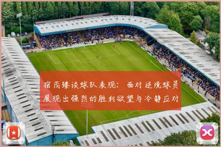 宿茂臻谈球队表现：面对逆境球员展现出强烈的胜利欲望与冷静应对能力