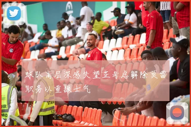 球队高层深感失望正考虑解除莫雷职务以重振士气