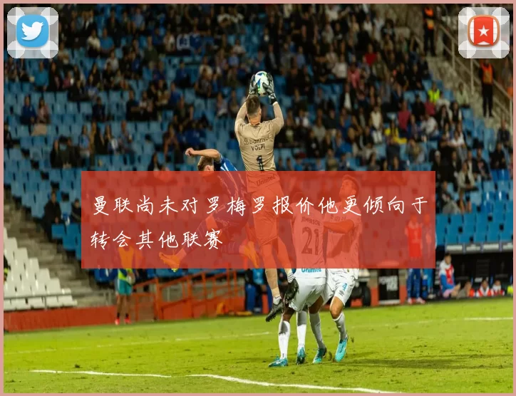 曼联尚未对罗梅罗报价他更倾向于转会其他联赛