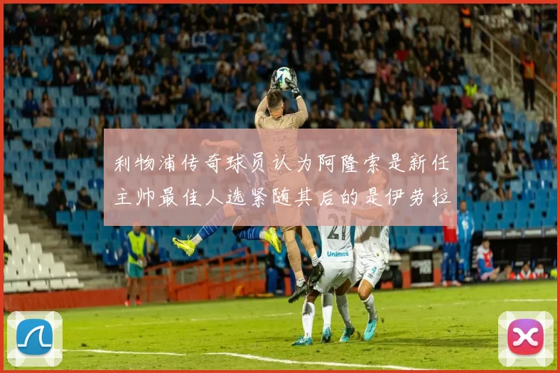 利物浦传奇球员认为阿隆索是新任主帅最佳人选紧随其后的是伊劳拉