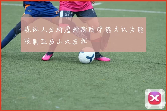 媒体人分析詹姆斯防守能力认为能限制亚历山大发挥