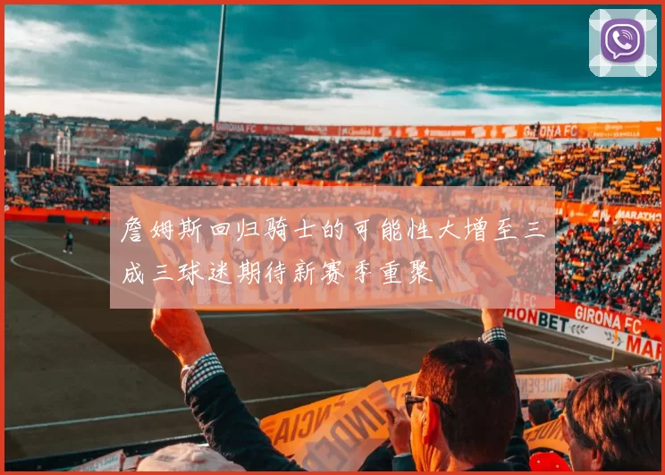詹姆斯回归骑士的可能性大增至三成三球迷期待新赛季重聚