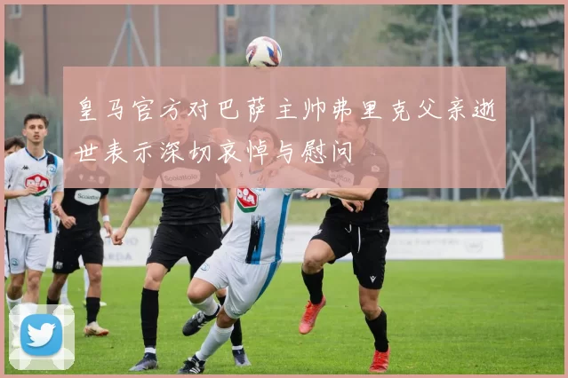皇马官方对巴萨主帅弗里克父亲逝世表示深切哀悼与慰问