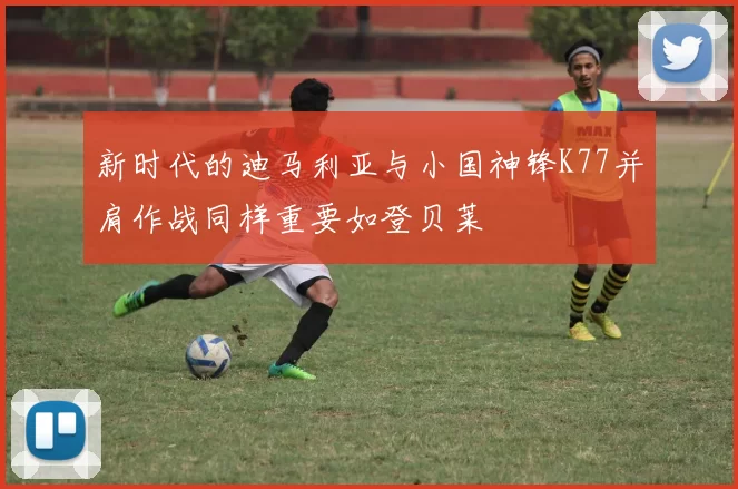 新时代的迪马利亚与小国神锋K77并肩作战同样重要如登贝莱