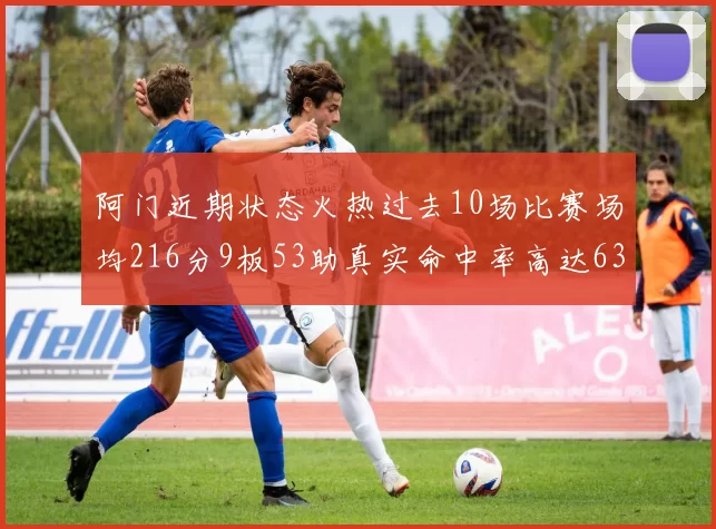 阿门近期状态火热过去10场比赛场均216分9板53助真实命中率高达634