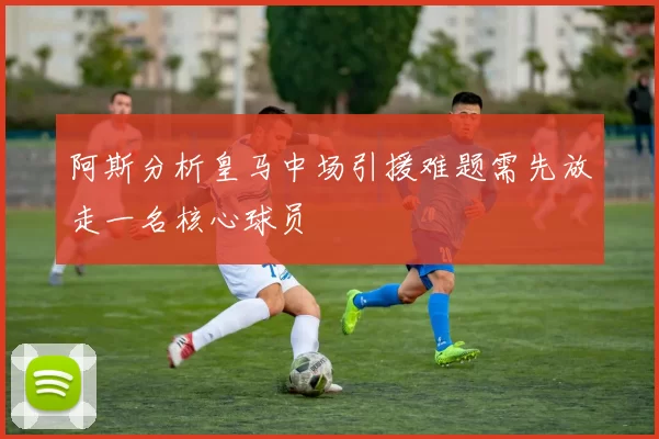 阿斯分析皇马中场引援难题需先放走一名核心球员