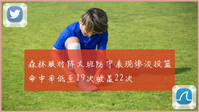 森林狼对阵文班防守表现惨淡投篮命中率低至19次被盖22次