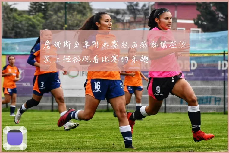 詹姆斯分享附加赛经历感慨能在沙发上轻松观看比赛的乐趣
