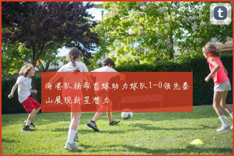 海港队杨希首球助力球队1-0领先泰山展现新星潜力