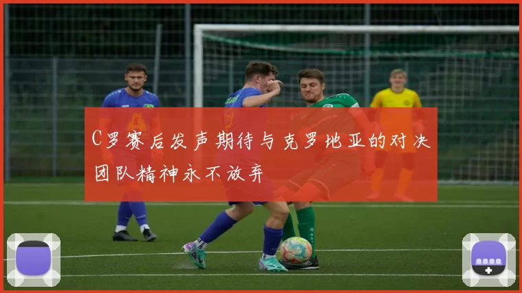 C罗赛后发声期待与克罗地亚的对决团队精神永不放弃