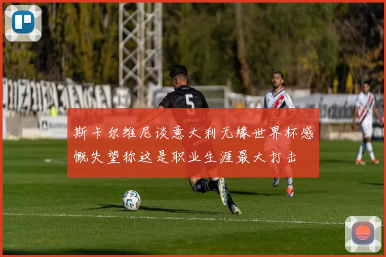 斯卡尔维尼谈意大利无缘世界杯感慨失望称这是职业生涯最大打击