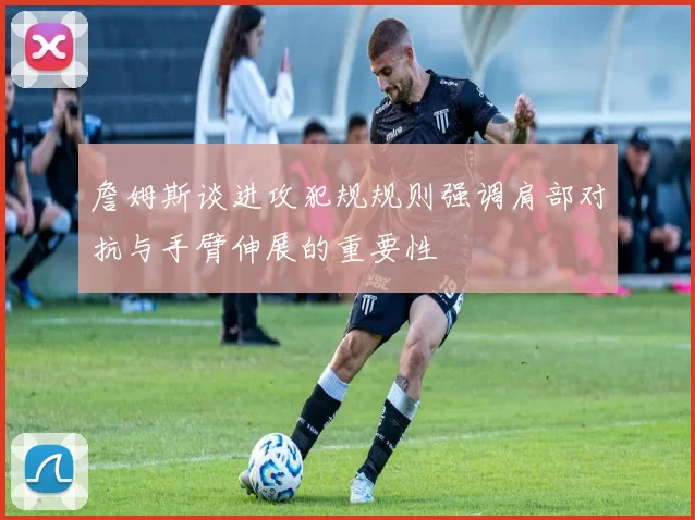 詹姆斯谈进攻犯规规则强调肩部对抗与手臂伸展的重要性