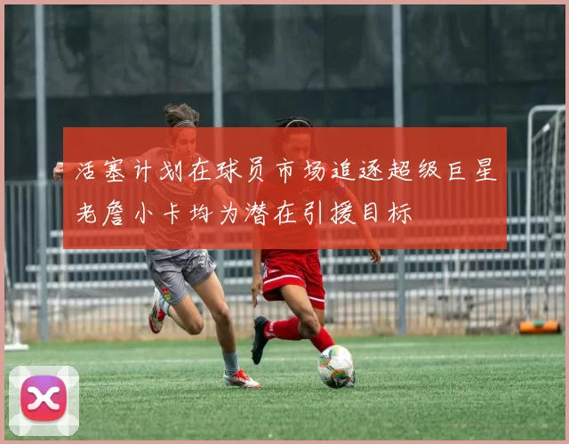活塞计划在球员市场追逐超级巨星老詹小卡均为潜在引援目标