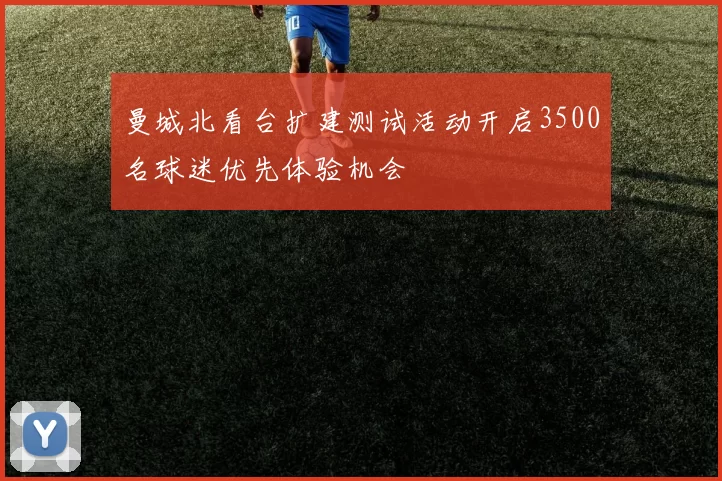曼城北看台扩建测试活动开启3500名球迷优先体验机会