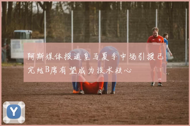 阿斯媒体报道皇马夏季中场引援已完结B席有望成为技术核心