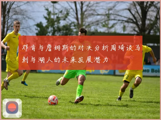 邓肯与詹姆斯的对决分析周琦谈马刺与湖人的未来发展潜力