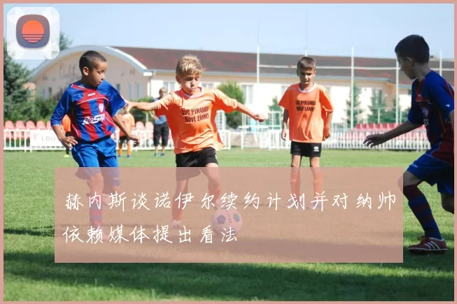 赫内斯谈诺伊尔续约计划并对纳帅依赖媒体提出看法