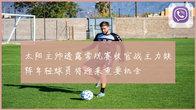 太阳主帅透露常规赛收官战主力缺阵年轻球员将迎来重要机会