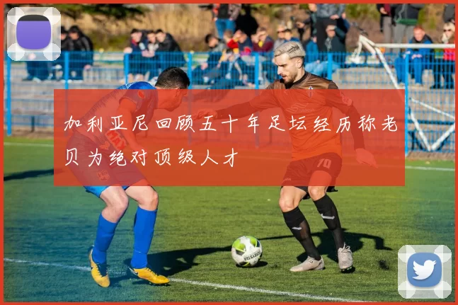加利亚尼回顾五十年足坛经历称老贝为绝对顶级人才