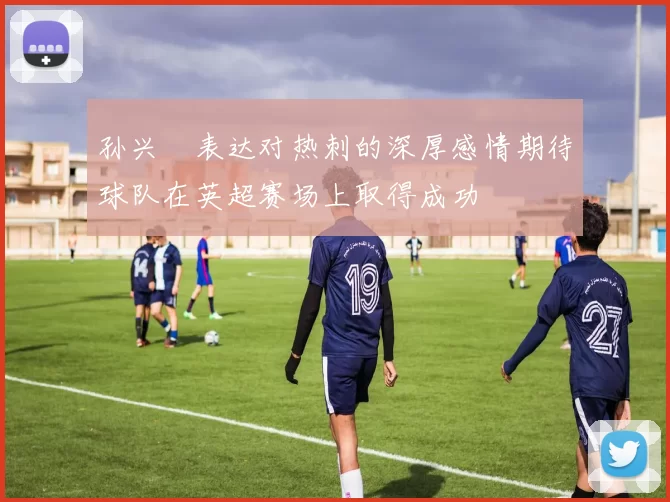 孙兴慜表达对热刺的深厚感情期待球队在英超赛场上取得成功