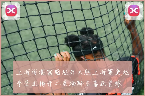 上海海港富盛经开大胜上海赛更达李圣龙梅开二度杨黔东喜获首球