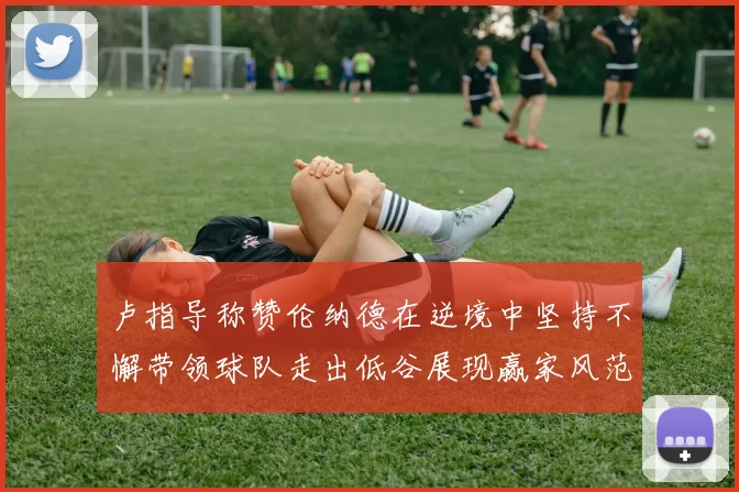 卢指导称赞伦纳德在逆境中坚持不懈带领球队走出低谷展现赢家风范