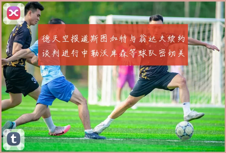 德天空报道斯图加特与翁达夫续约谈判进行中勒沃库森等球队密切关注动态