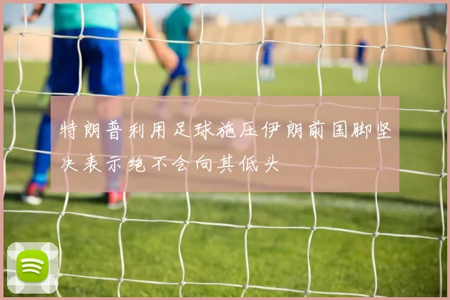 特朗普利用足球施压伊朗前国脚坚决表示绝不会向其低头