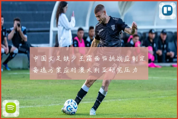 中国女足缺少王霜面临挑战应制定备选方案应对澳大利亚研究压力