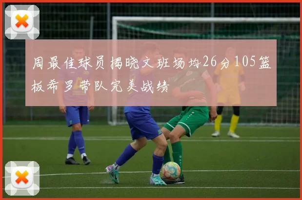 周最佳球员揭晓文班场均26分105篮板希罗带队完美战绩