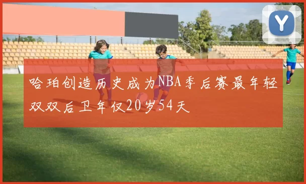 哈珀创造历史成为NBA季后赛最年轻双双后卫年仅20岁54天