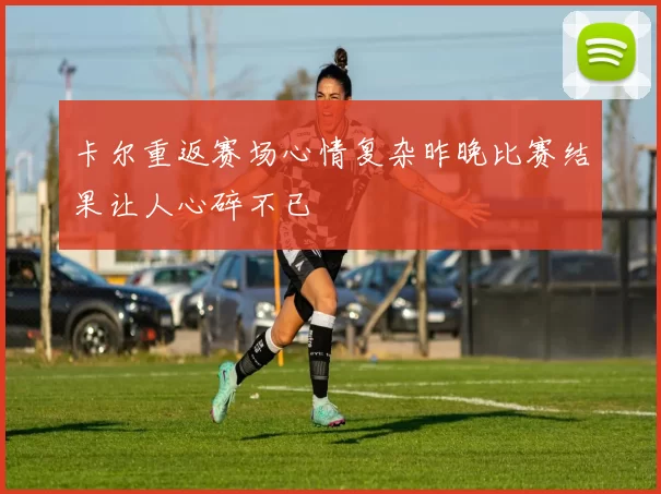卡尔重返赛场心情复杂昨晚比赛结果让人心碎不已