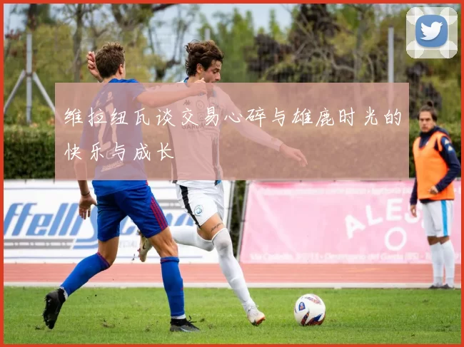 维拉纽瓦谈交易心碎与雄鹿时光的快乐与成长