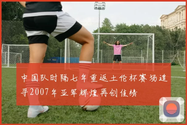 中国队时隔七年重返土伦杯赛场追寻2007年亚军辉煌再创佳绩