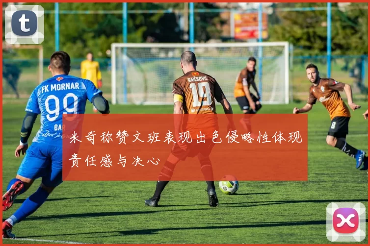 米奇称赞文班表现出色侵略性体现责任感与决心